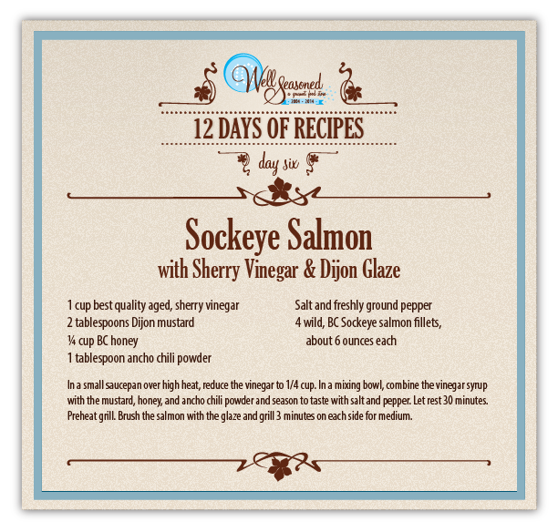 Day 6 Recipe - 2014 12 Days of Recipes, a Well Seasoned tradition Sockeye Salmon with Sherry Vinegar & Dijon Glaze - Day 6 of our 12 days of Recipes.